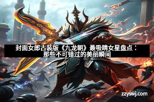 封面女郎古装版《九龙朝》最吸睛女星盘点：那些不可错过的美丽瞬间